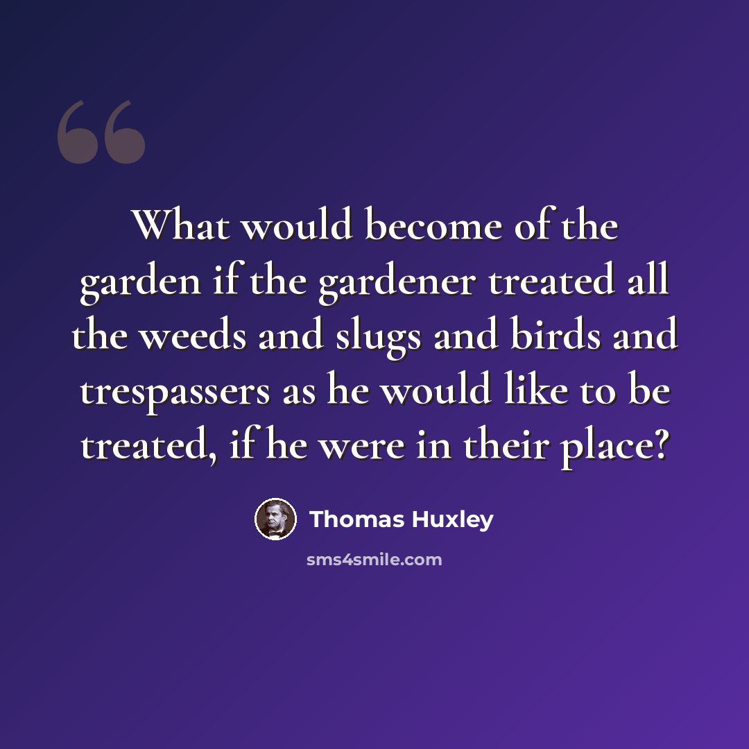 “What would become of the garden if the gardener treated all the weeds and slugs and birds and trespassers as he would like to be treated, if he were in their place?” quote by Thomas Huxley