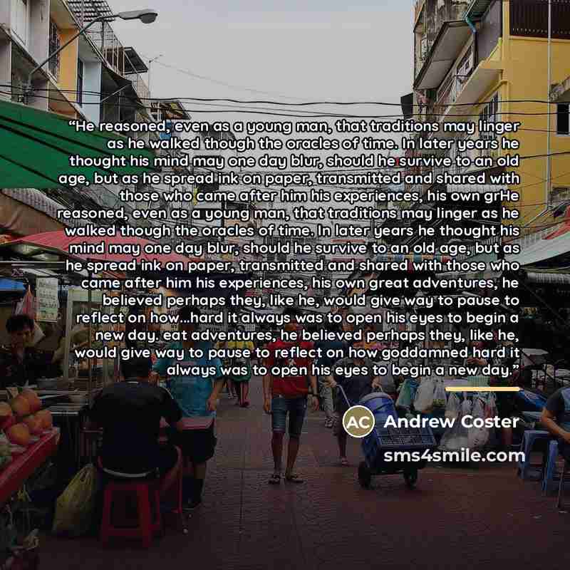 “He reasoned, even as a young man, that traditions may linger as he walked though the oracles of time. In later years he thought his mind may one day blur, should he survive to an old age, but as he spread ink on paper, transmitted and shared with those who came after him his experiences, his own…” quote by Andrew Coster