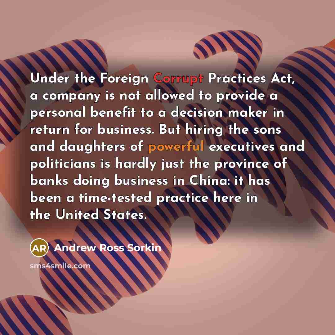 “Under the Foreign Corrupt Practices Act, a company is not allowed to provide a personal benefit to a decision maker in return for business. But hiring the sons and daughters of powerful executives and politicians is hardly just the province of banks doing business in China: it has been a…” quote by Andrew Ross Sorkin