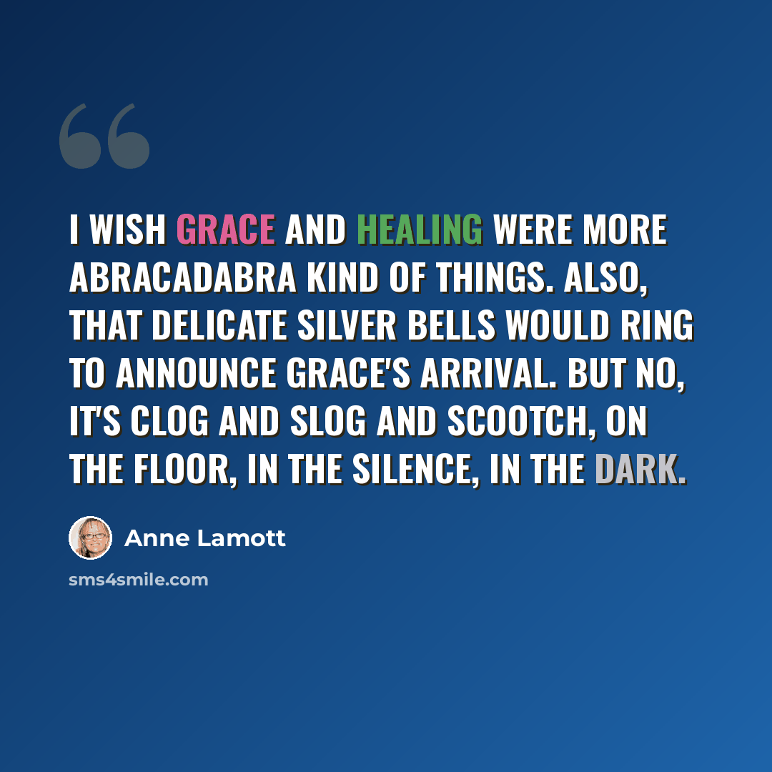 “I wish grace and healing were more abracadabra kind of things. Also, that delicate silver bells would ring to announce grace's arrival. But no, it's clog and slog and scootch, on the floor, in the silence, in the dark.” quote by Anne Lamott