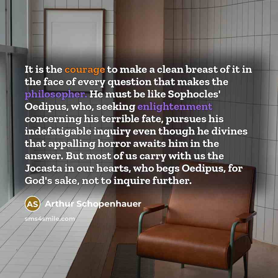 “It is the courage to make a clean breast of it in the face of every question that makes the philosopher. He must be like Sophocles' Oedipus, who, seeking enlightenment concerning his terrible fate, pursues his indefatigable inquiry even though he divines that appalling horror awaits him in the…” quote by Arthur Schopenhauer