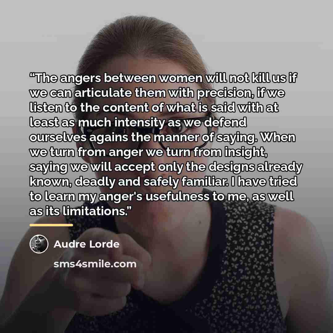 “The angers between women will not kill us if we can articulate them with precision, if we listen to the content of what is said with at least as much intensity as we defend ourselves agains the manner of saying. When we turn from anger we turn from insight, saying we will accept only the designs…” quote by Audre Lorde