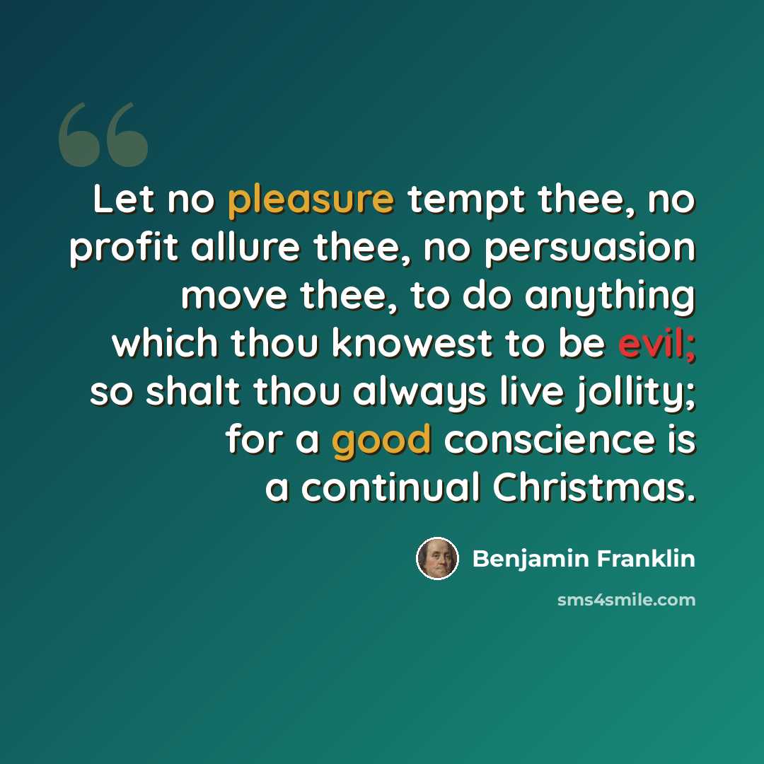 “Let no pleasure tempt thee, no profit allure thee, no persuasion move thee, to do anything which thou knowest to be evil; so shalt thou always live jollity; for a good conscience is a continual Christmas.” quote by Benjamin Franklin