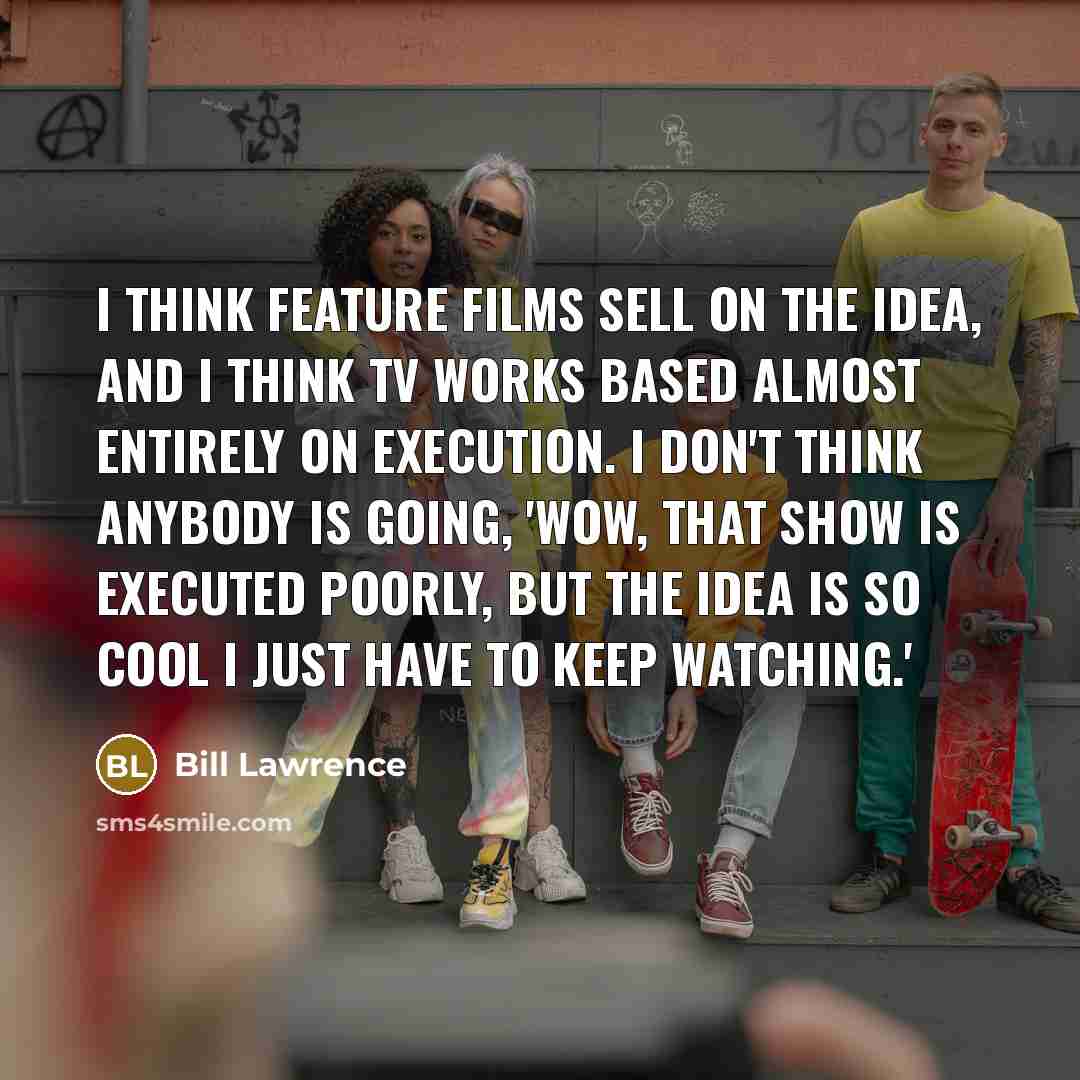 “I think feature films sell on the idea, and I think TV works based almost entirely on execution. I don't think anybody is going, 'Wow, that show is executed poorly, but the idea is so cool I just have to keep watching.'” quote by Bill Lawrence