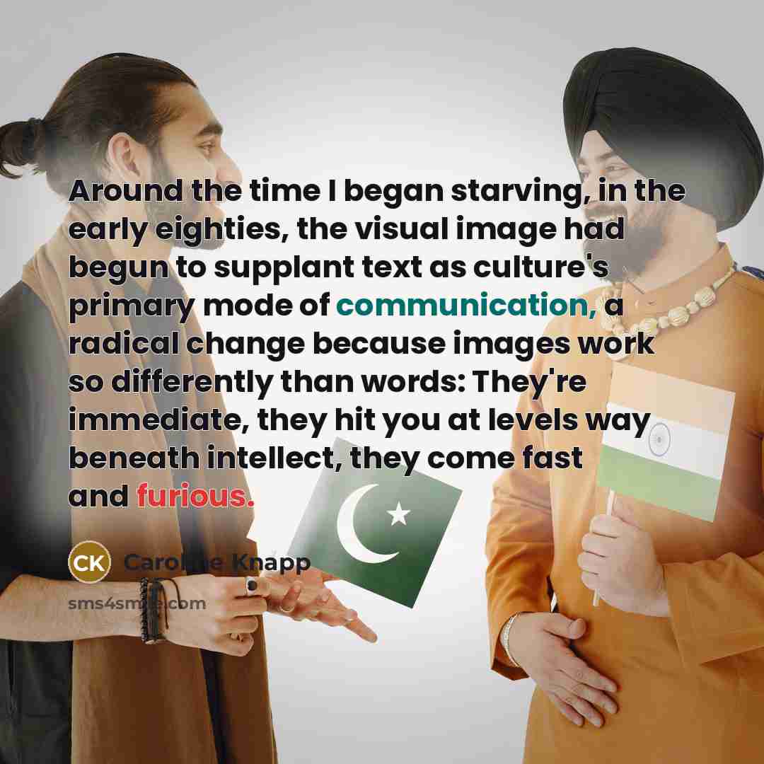 “Around the time I began starving, in the early eighties, the visual image had begun to supplant text as culture's primary mode of communication, a radical change because images work so differently than words: They're immediate, they hit you at levels way beneath intellect, they come fast and…” quote by Caroline Knapp