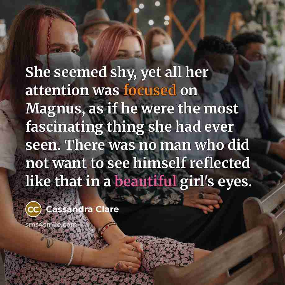 “She seemed shy, yet all her attention was focused on Magnus, as if he were the most fascinating thing she had ever seen. There was no man who did not want to see himself reflected like that in a beautiful girl's eyes.” quote by Cassandra Clare