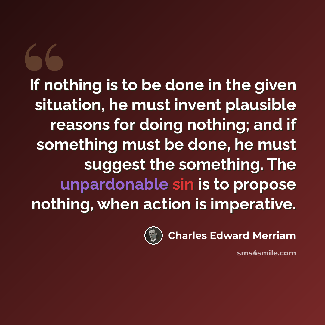“If nothing is to be done in the given situation, he must invent plausible reasons for doing nothing; and if something must be done, he must suggest the something. The unpardonable sin is to propose nothing, when action is imperative.” quote by Charles Edward Merriam
