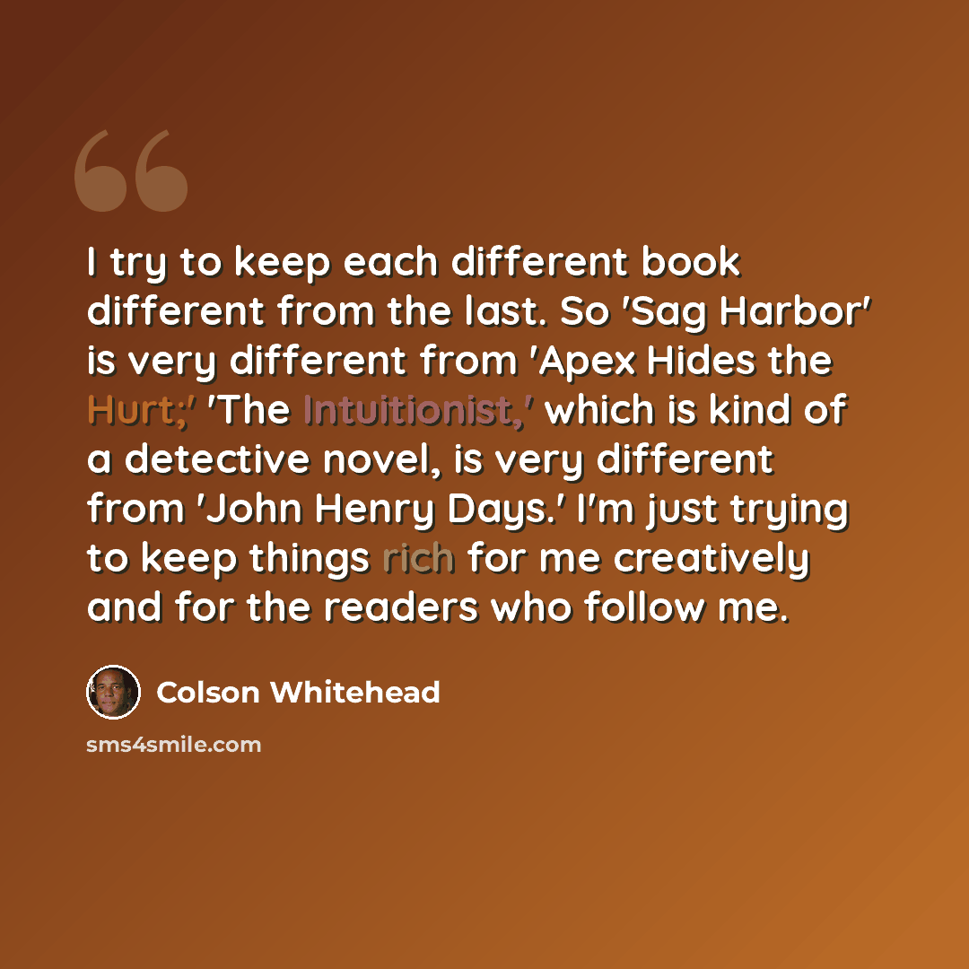 “I try to keep each different book different from the last. So 'Sag Harbor' is very different from 'Apex Hides the Hurt;' 'The Intuitionist,' which is kind of a detective novel, is very different from 'John Henry Days.' I'm just trying to keep things rich for me creatively and for the readers who…” quote by Colson Whitehead