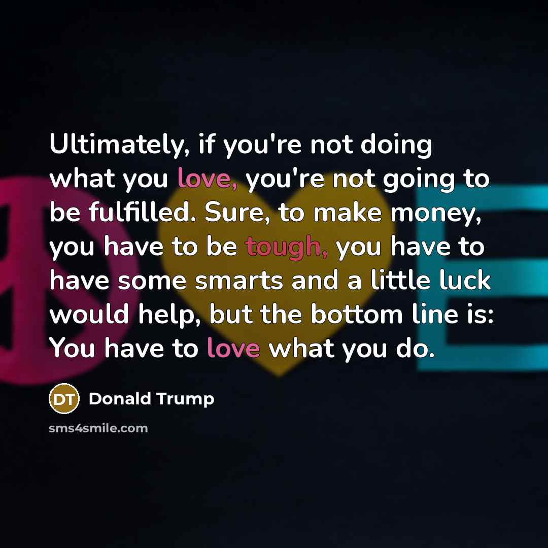 “Ultimately, if you're not doing what you love, you're not going to be fulfilled. Sure, to make money, you have to be tough, you have to have some smarts and a little luck would help, but the bottom line is: You have to love what you do.” quote by Donald Trump
