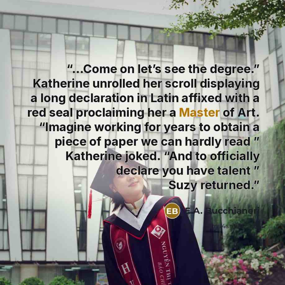 “...Come on let’s see the degree.” Katherine unrolled her scroll displaying a long declaration in Latin affixed with a red seal proclaiming her a Master of Art. “Imagine working for years to obtain a piece of paper we can hardly read ” Katherine joked. “And to officially declare you have talent ”…” quote by E.A. Bucchianeri