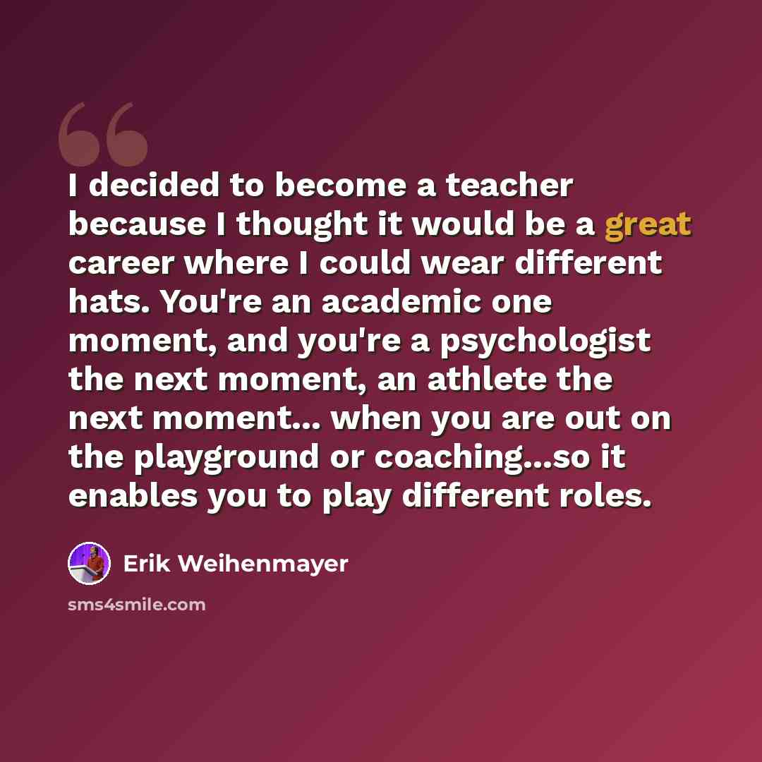 “I decided to become a teacher because I thought it would be a great career where I could wear different hats. You're an academic one moment, and you're a psychologist the next moment, an athlete the next moment... when you are out on the playground or coaching...so it enables you to play different…” quote by Erik Weihenmayer