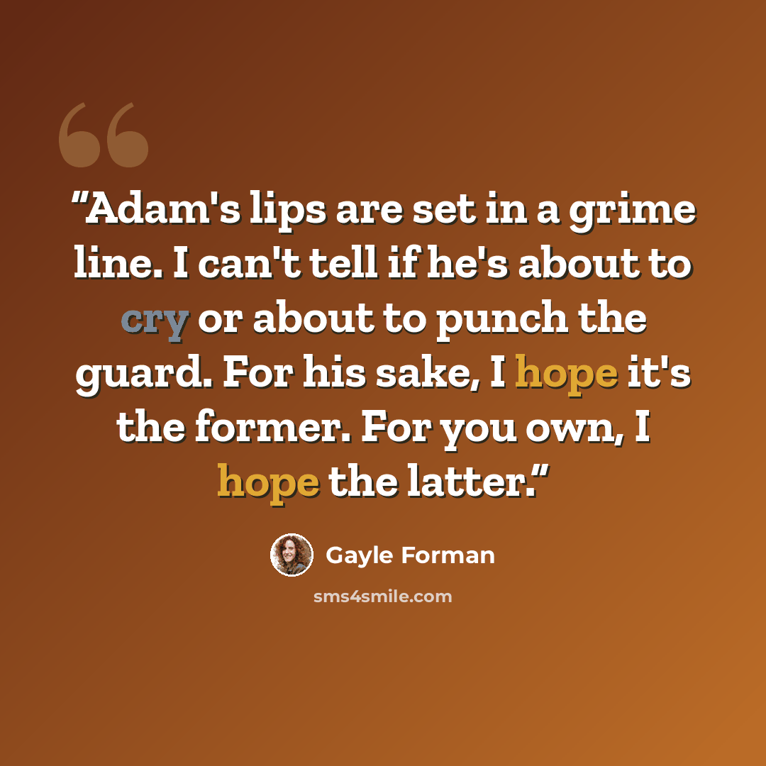 “Adam's lips are set in a grime line. I can't tell if he's about to cry or about to punch the guard. For his sake, I hope it's the former. For you own, I hope the latter.” quote by Gayle Forman