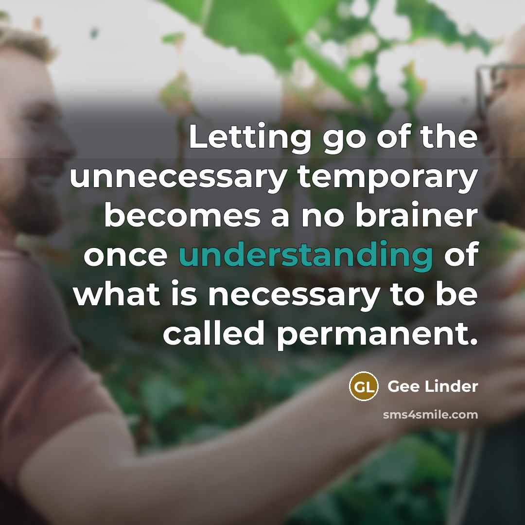 “Letting go of the unnecessary temporary becomes a no brainer once understanding of what is necessary to be called permanent.” quote by Gee Linder