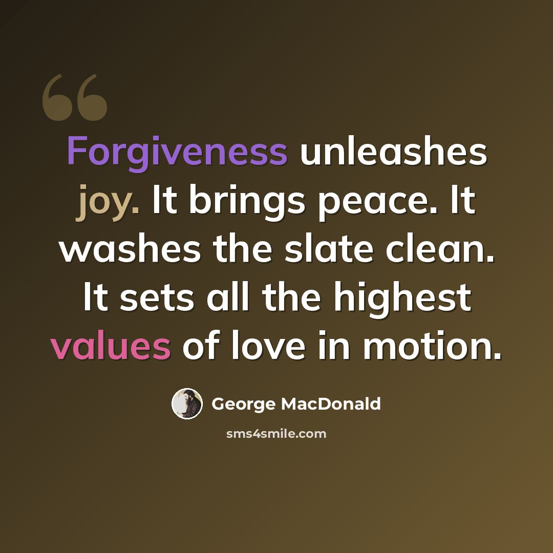 “Forgiveness unleashes joy. It brings peace. It washes the slate clean. It sets all the highest values of love in motion.” quote by George MacDonald