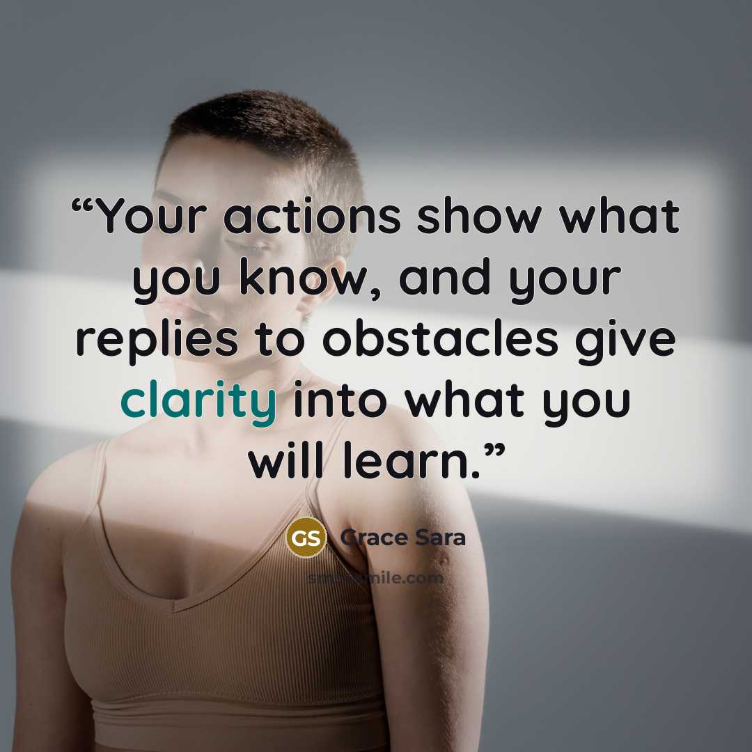 “Your actions show what you know, and your replies to obstacles give clarity into what you will learn.” quote by Grace Sara
