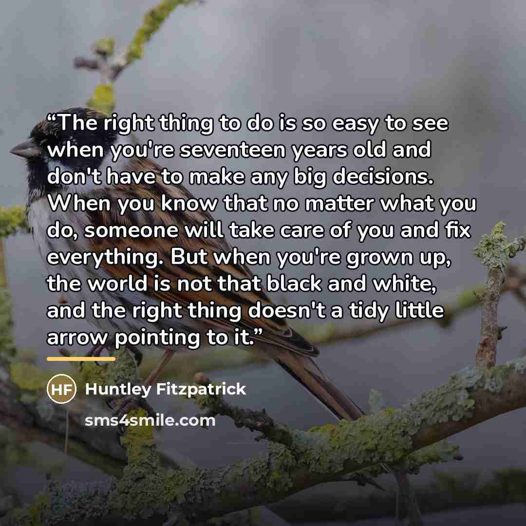 “The right thing to do is so easy to see when you're seventeen years old and don't have to make any big decisions. When you know that no matter what you do, someone will take care of you and fix everything. But when you're grown up, the world is not that black and white, and the right thing doesn't…” quote by Huntley Fitzpatrick