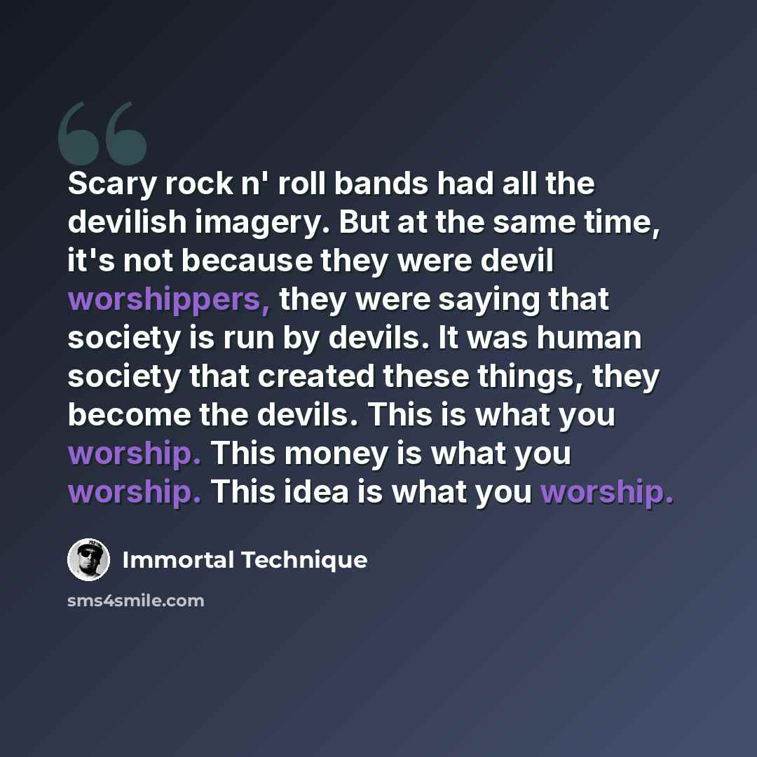 “Scary rock n' roll bands had all the devilish imagery. But at the same time, it's not because they were devil worshippers, they were saying that society is run by devils. It was human society that created these things, they become the devils. This is what you worship. This money is what you…” quote by Immortal Technique