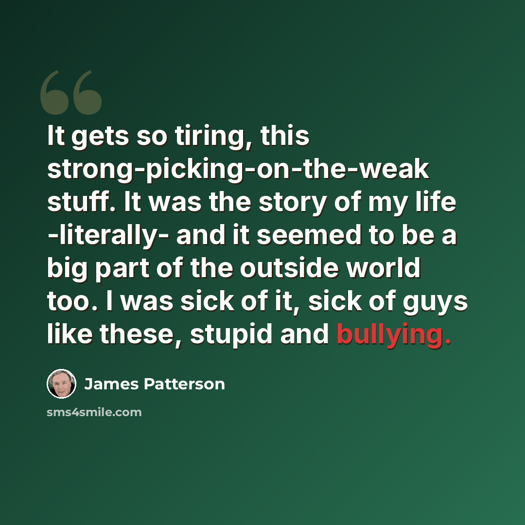 “It gets so tiring, this strong-picking-on-the-weak stuff. It was the story of my life -literally- and it seemed to be a big part of the outside world too. I was sick of it, sick of guys like these, stupid and bullying.” quote by James Patterson