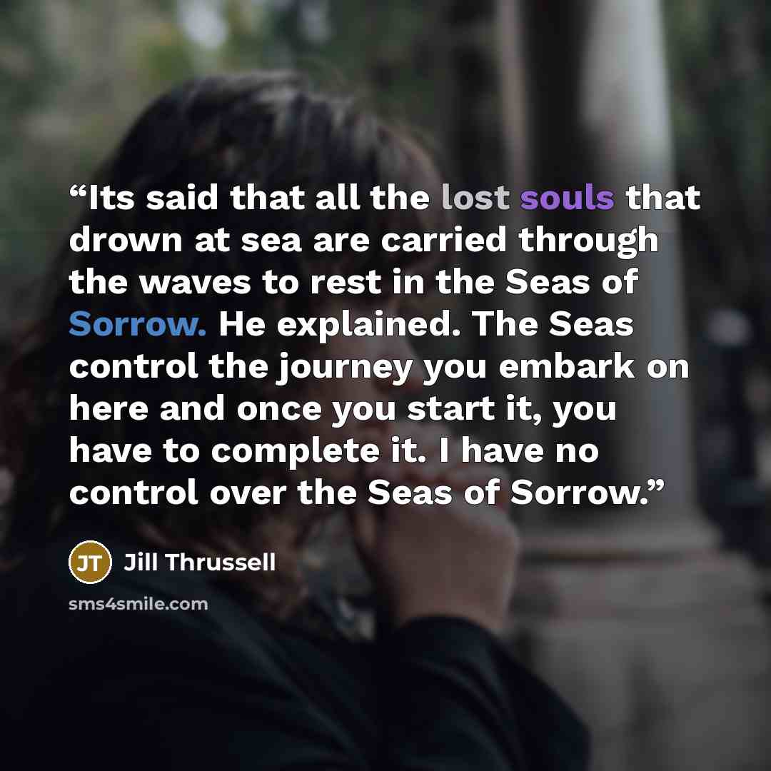 “Its said that all the lost souls that drown at sea are carried through the waves to rest in the Seas of Sorrow. He explained. The Seas control the journey you embark on here and once you start it, you have to complete it. I have no control over the Seas of Sorrow.” quote by Jill Thrussell
