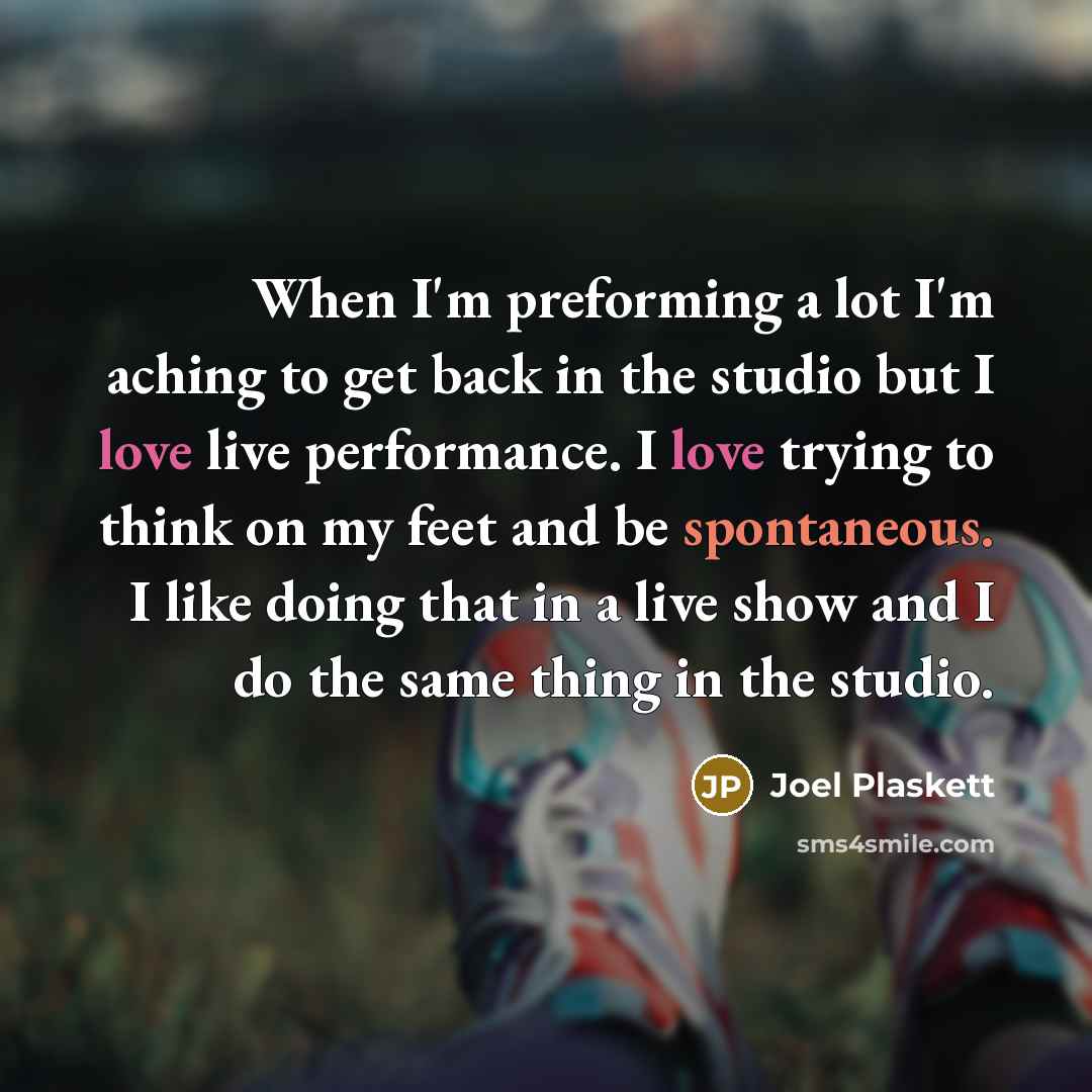 “When I'm preforming a lot I'm aching to get back in the studio but I love live performance. I love trying to think on my feet and be spontaneous. I like doing that in a live show and I do the same thing in the studio.” quote by Joel Plaskett
