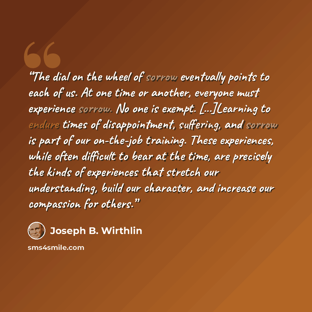 “The dial on the wheel of sorrow eventually points to each of us. At one time or another, everyone must experience sorrow. No one is exempt. [...]Learning to endure times of disappointment, suffering, and sorrow is part of our on-the-job training. These experiences, while often difficult to bear at…” quote by Joseph B. Wirthlin
