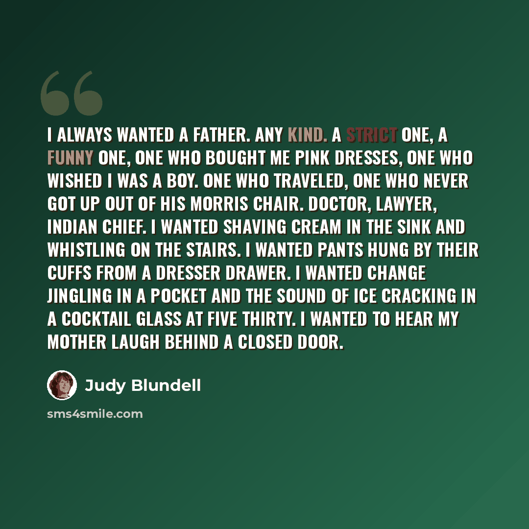 “I always wanted a father. Any kind. A strict one, a funny one, one who bought me pink dresses, one who wished I was a boy. One who traveled, one who never got up out of his Morris chair. Doctor, lawyer, Indian chief. I wanted shaving cream in the sink and whistling on the stairs. I wanted pants…” quote by Judy Blundell