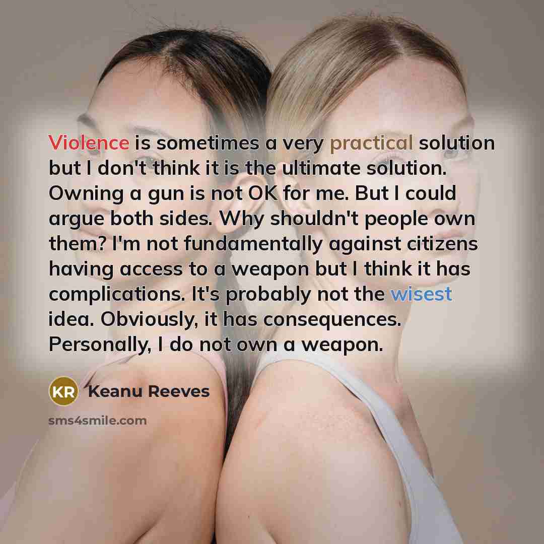 “Violence is sometimes a very practical solution but I don't think it is the ultimate solution. Owning a gun is not OK for me. But I could argue both sides. Why shouldn't people own them? I'm not fundamentally against citizens having access to a weapon but I think it has complications. It's…” quote by Keanu Reeves