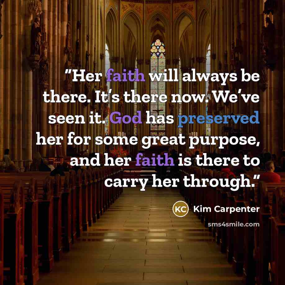 “Her faith will always be there. It’s there now. We’ve seen it. God has preserved her for some great purpose, and her faith is there to carry her through.” quote by Kim Carpenter