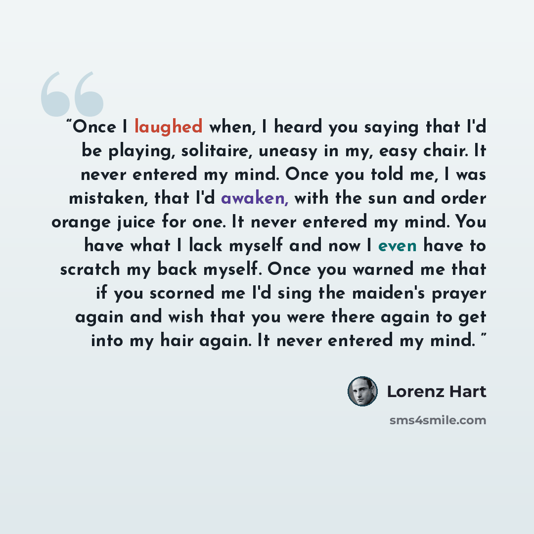 “Once I laughed when, I heard you saying that I'd be playing, solitaire, uneasy in my, easy chair. It never entered my mind. Once you told me, I was mistaken, that I'd awaken, with the sun and order orange juice for one. It never entered my mind. You have what I lack myself and now I even have to…” quote by Lorenz Hart