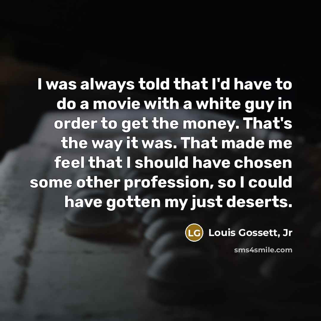 “I was always told that I'd have to do a movie with a white guy in order to get the money. That's the way it was. That made me feel that I should have chosen some other profession, so I could have gotten my just deserts.” quote by Louis Gossett, Jr