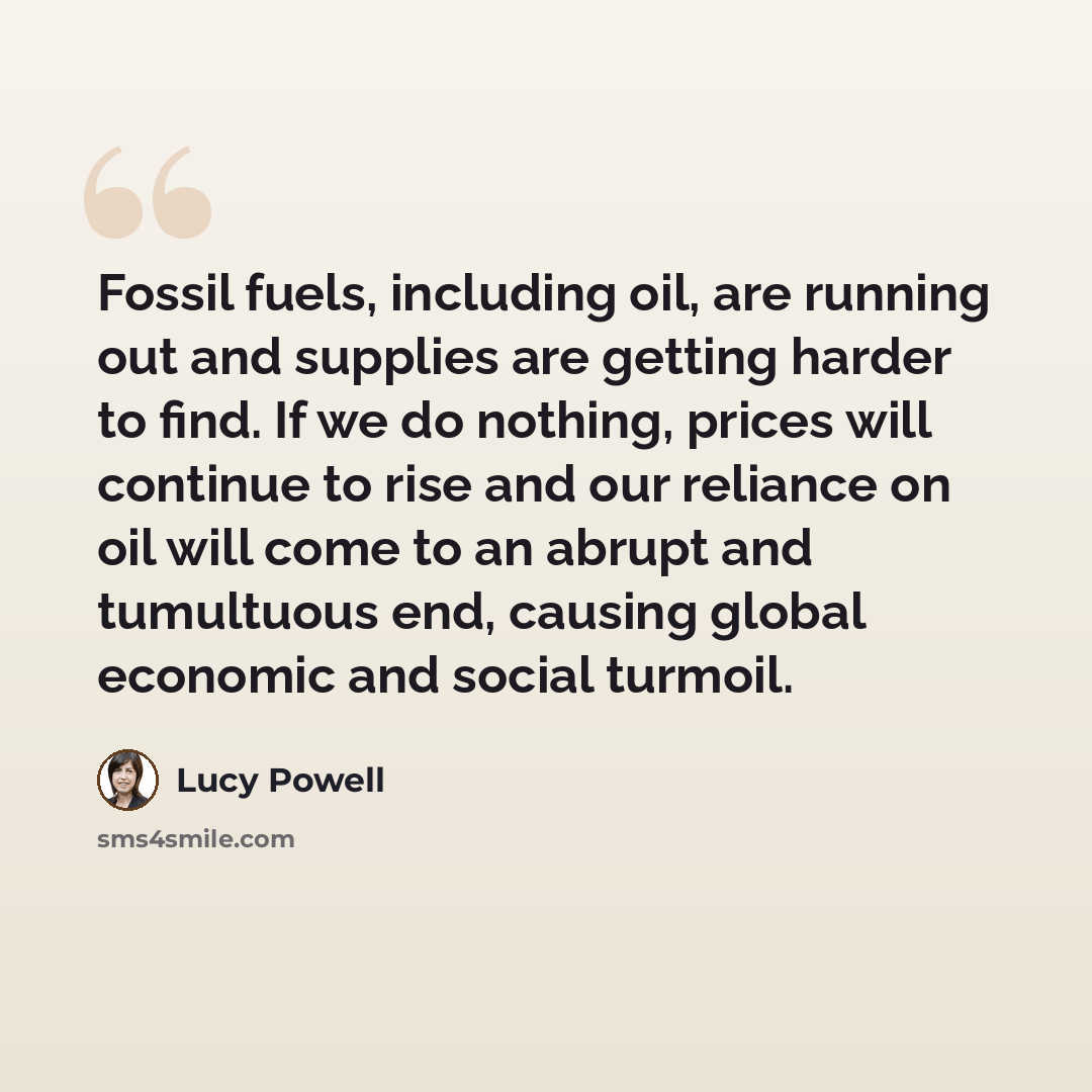 “Fossil fuels, including oil, are running out and supplies are getting harder to find. If we do nothing, prices will continue to rise and our reliance on oil will come to an abrupt and tumultuous end, causing global economic and social turmoil.” quote by Lucy Powell