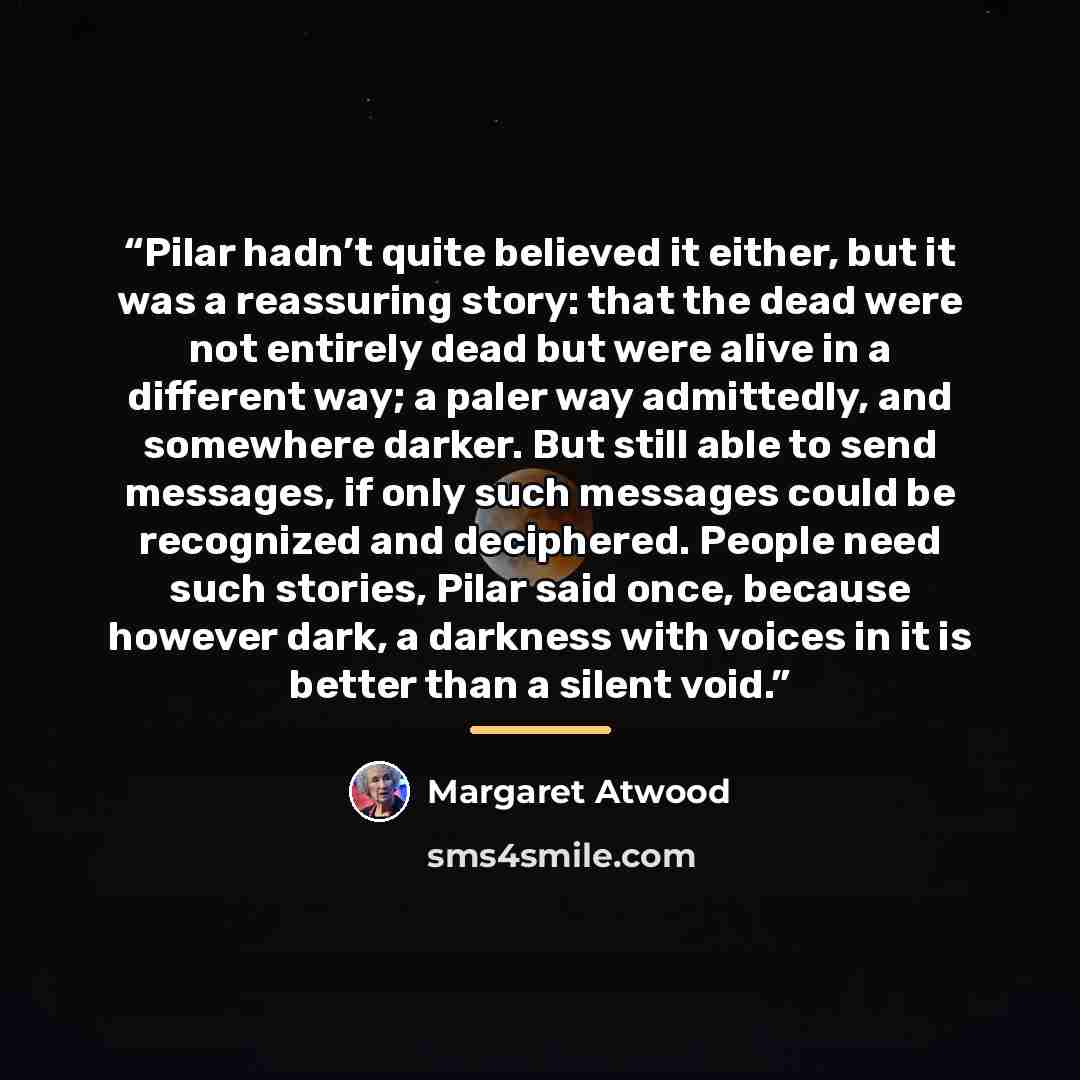 “Pilar hadn’t quite believed it either, but it was a reassuring story: that the dead were not entirely dead but were alive in a different way; a paler way admittedly, and somewhere darker. But still able to send messages, if only such messages could be recognized and deciphered. People need such…” quote by Margaret Atwood