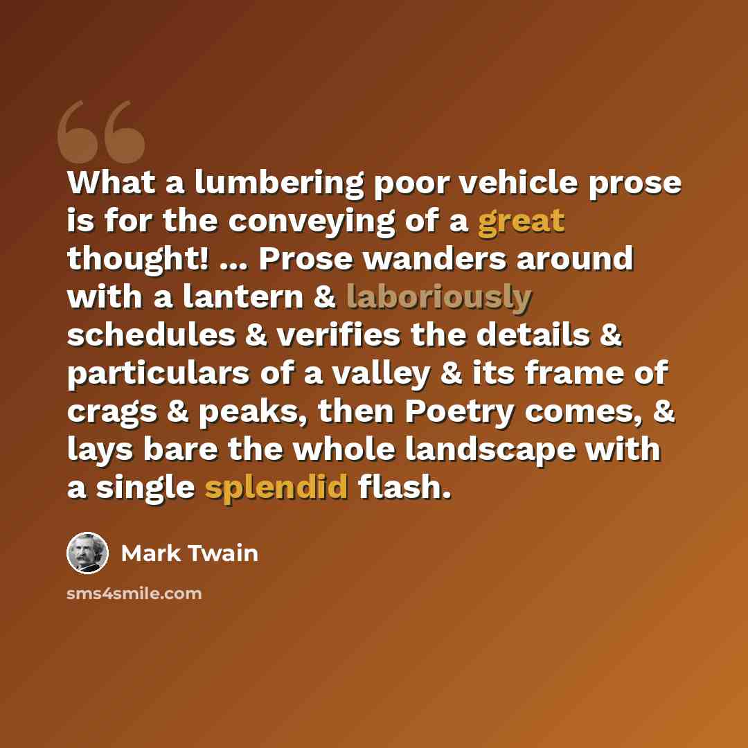 “What a lumbering poor vehicle prose is for the conveying of a great thought! ... Prose wanders around with a lantern & laboriously schedules & verifies the details & particulars of a valley & its frame of crags & peaks, then Poetry comes, & lays bare the whole landscape with a single splendid flash.” quote by Mark Twain