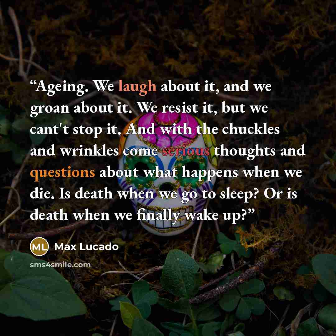 “Ageing. We laugh about it, and we groan about it. We resist it, but we cant't stop it. And with the chuckles and wrinkles come serious thoughts and questions about what happens when we die. Is death when we go to sleep? Or is death when we finally wake up?” quote by Max Lucado