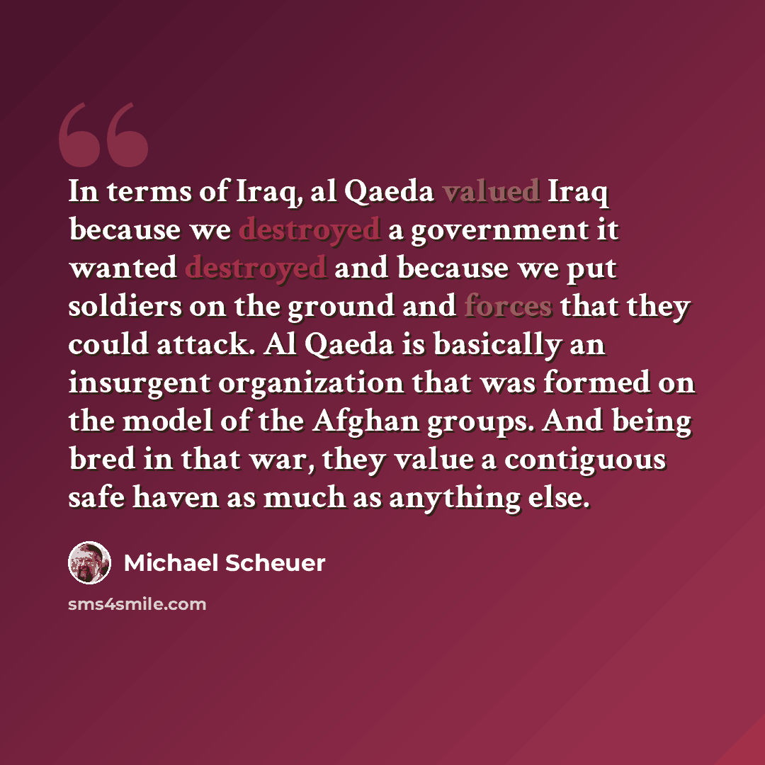 “In terms of Iraq, al Qaeda valued Iraq because we destroyed a government it wanted destroyed and because we put soldiers on the ground and forces that they could attack. Al Qaeda is basically an insurgent organization that was formed on the model of the Afghan groups. And being bred in that war…” quote by Michael Scheuer