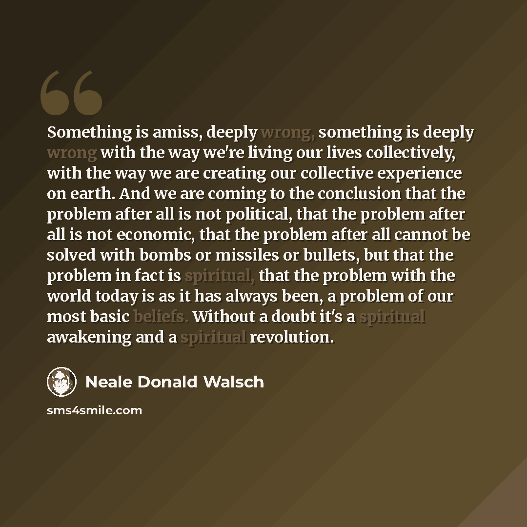 “Something is amiss, deeply wrong, something is deeply wrong with the way we're living our lives collectively, with the way we are creating our collective experience on earth. And we are coming to the conclusion that the problem after all is not political, that the problem after all is not…” quote by Neale Donald Walsch