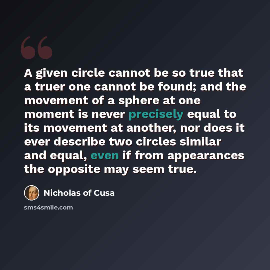 “A given circle cannot be so true that a truer one cannot be found; and the movement of a sphere at one moment is never precisely equal to its movement at another, nor does it ever describe two circles similar and equal, even if from appearances the opposite may seem true.” quote by Nicholas of Cusa