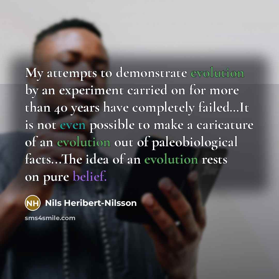 “My attempts to demonstrate evolution by an experiment carried on for more than 40 years have completely failed…It is not even possible to make a caricature of an evolution out of paleobiological facts...The idea of an evolution rests on pure belief.” quote by Nils Heribert-Nilsson