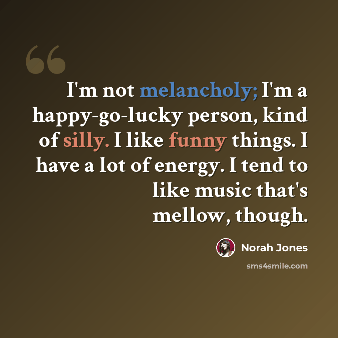 “I'm not melancholy; I'm a happy-go-lucky person, kind of silly. I like funny things. I have a lot of energy. I tend to like music that's mellow, though.” quote by Norah Jones
