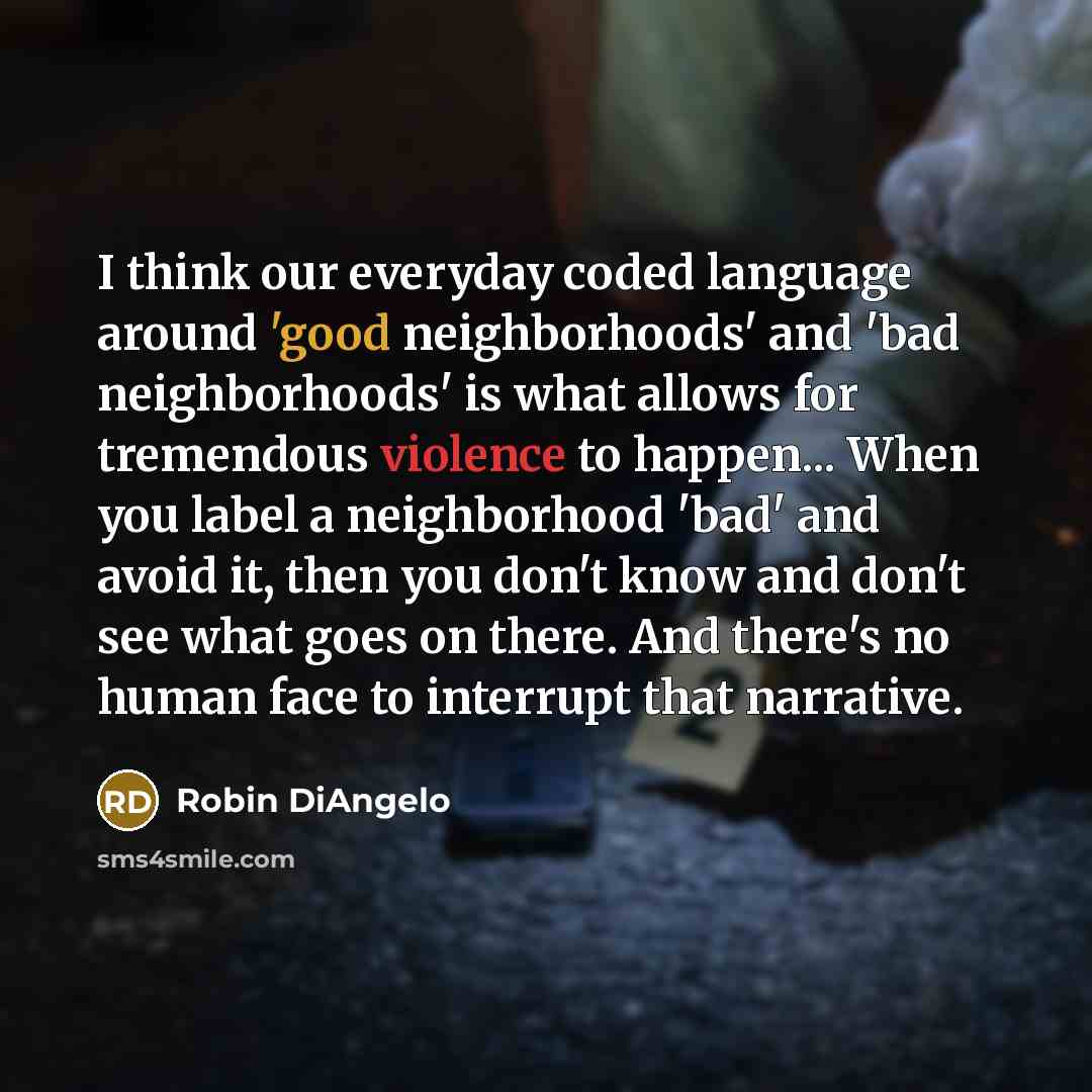 “I think our everyday coded language around 'good neighborhoods' and 'bad neighborhoods' is what allows for tremendous violence to happen... When you label a neighborhood 'bad' and avoid it, then you don't know and don't see what goes on there. And there's no human face to interrupt that narrative.” quote by Robin DiAngelo