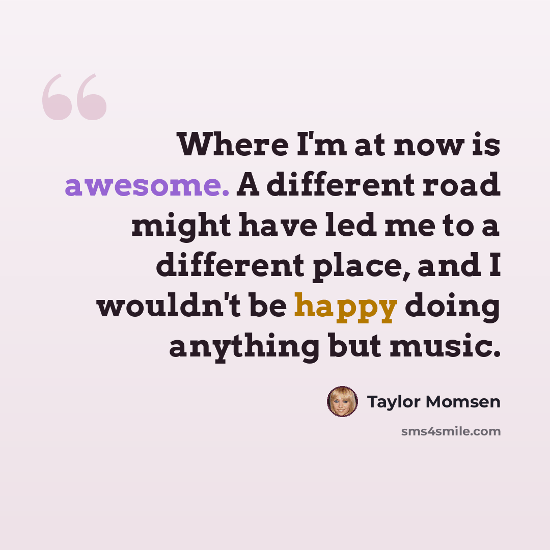 “Where I'm at now is awesome. A different road might have led me to a different place, and I wouldn't be happy doing anything but music.” quote by Taylor Momsen