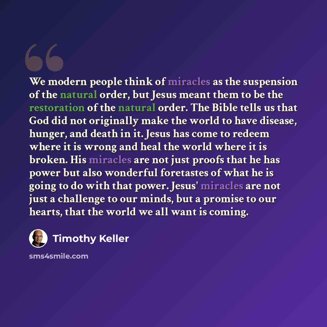 “We modern people think of miracles as the suspension of the natural order, but Jesus meant them to be the restoration of the natural order. The Bible tells us that God did not originally make the world to have disease, hunger, and death in it. Jesus has come to redeem where it is wrong and heal…” quote by Timothy Keller