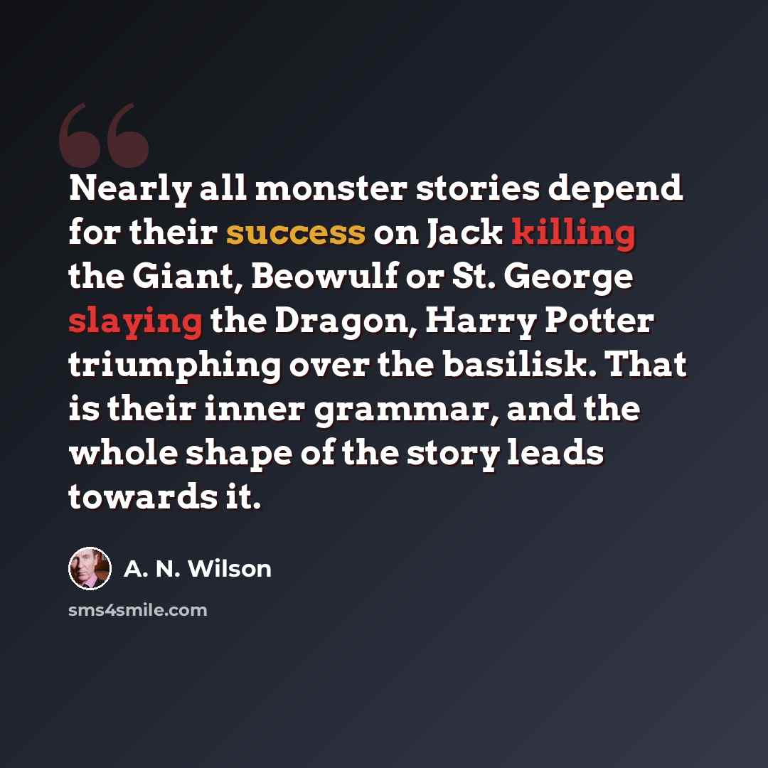 “Nearly all monster stories depend for their success on Jack killing the Giant, Beowulf or St. George slaying the Dragon, Harry Potter triumphing over the basilisk. That is their inner grammar, and the whole shape of the story leads towards it.” quote by A. N. Wilson