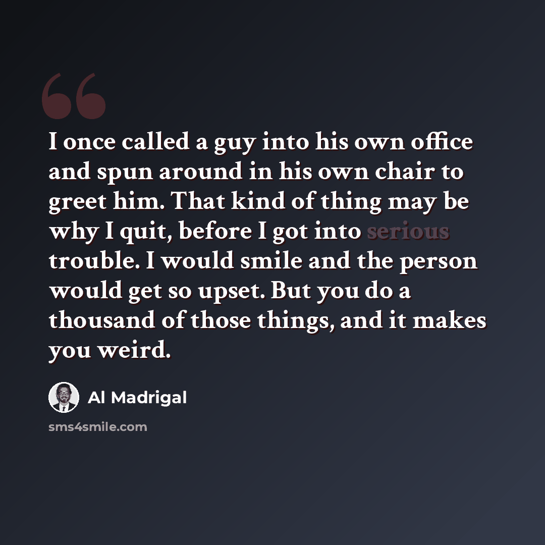 “I once called a guy into his own office and spun around in his own chair to greet him. That kind of thing may be why I quit, before I got into serious trouble. I would smile and the person would get so upset. But you do a thousand of those things, and it makes you weird.” quote by Al Madrigal