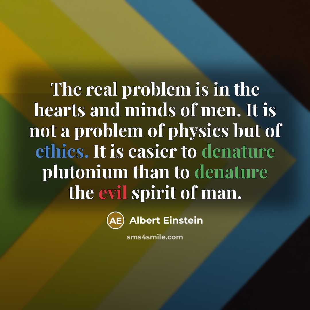 “The real problem is in the hearts and minds of men. It is not a problem of physics but of ethics. It is easier to denature plutonium than to denature the evil spirit of man.” quote by Albert Einstein