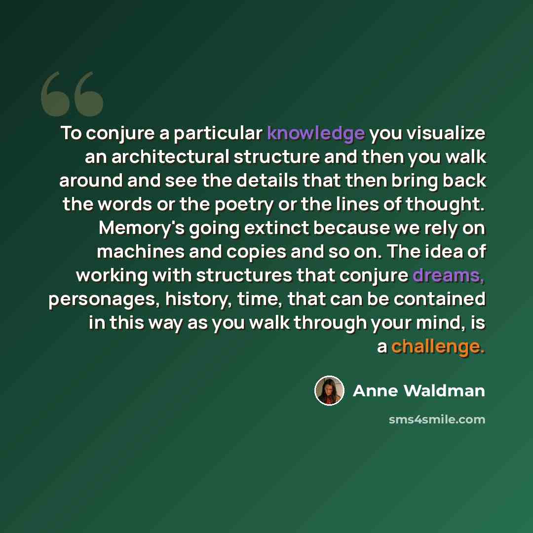 “To conjure a particular knowledge you visualize an architectural structure and then you walk around and see the details that then bring back the words or the poetry or the lines of thought. Memory's going extinct because we rely on machines and copies and so on. The idea of working with structures…” quote by Anne Waldman