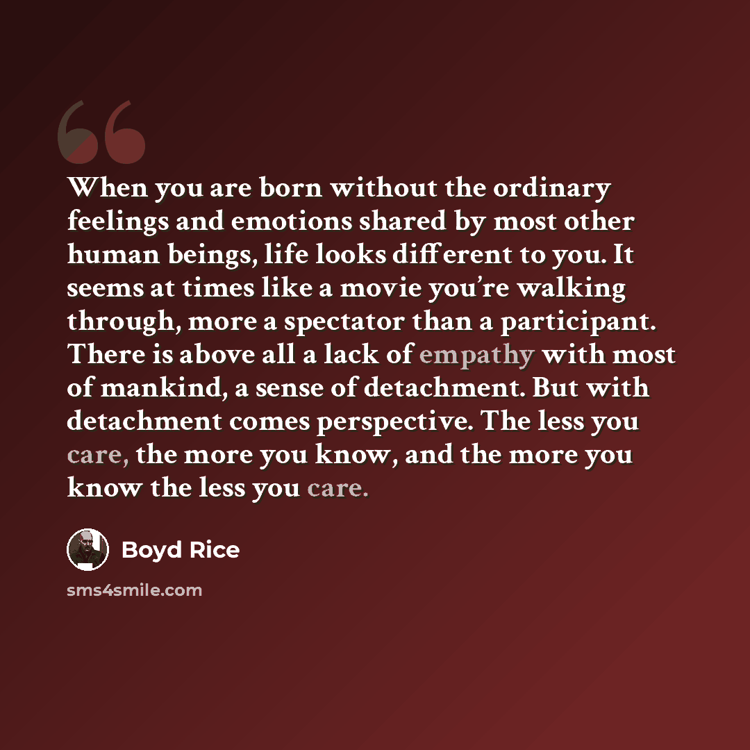 “When you are born without the ordinary feelings and emotions shared by most other human beings, life looks different to you. It seems at times like a movie you’re walking through, more a spectator than a participant. There is above all a lack of empathy with most of mankind, a sense of detachment…” quote by Boyd Rice
