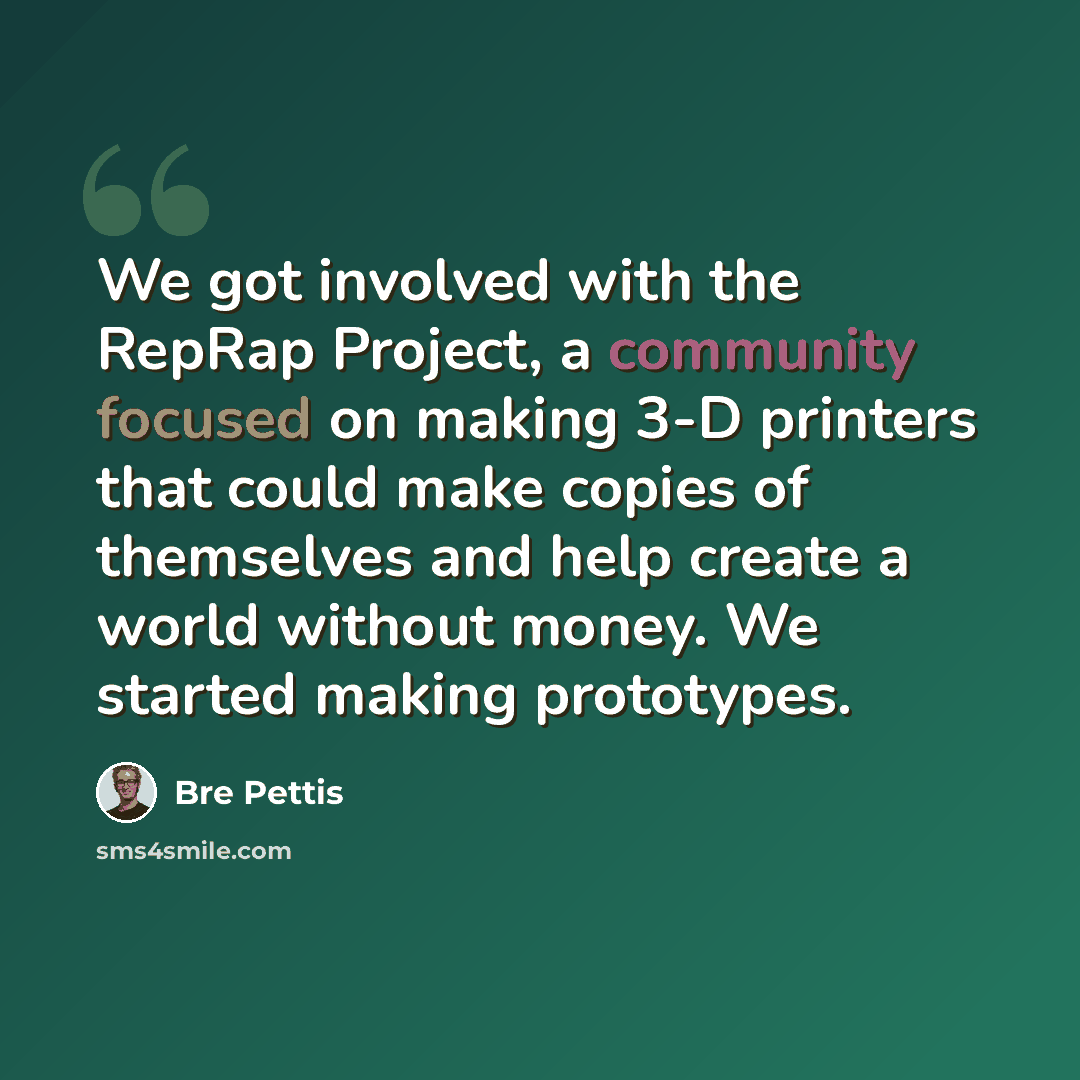 “We got involved with the RepRap Project, a community focused on making 3-D printers that could make copies of themselves and help create a world without money. We started making prototypes.” quote by Bre Pettis