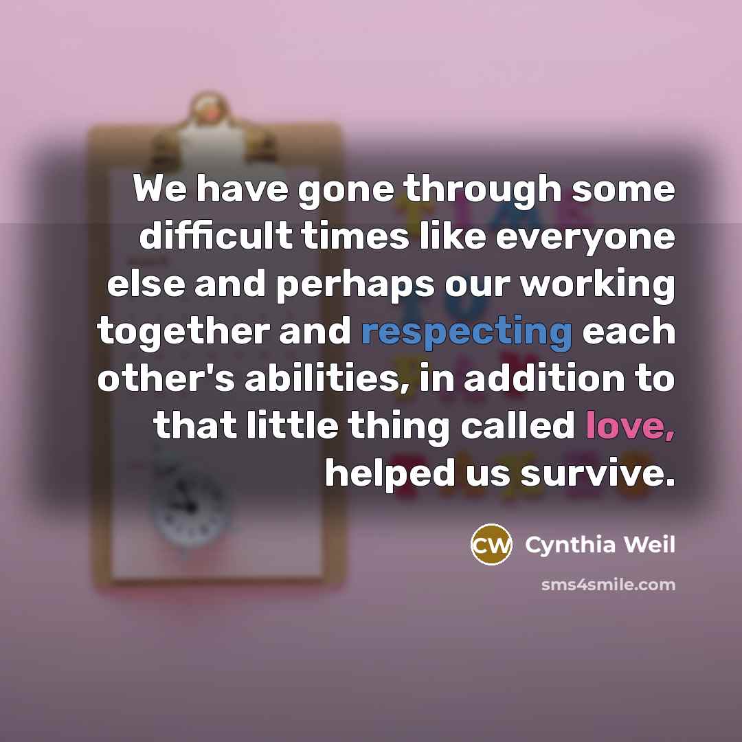 “We have gone through some difficult times like everyone else and perhaps our working together and respecting each other's abilities, in addition to that little thing called love, helped us survive.” quote by Cynthia Weil