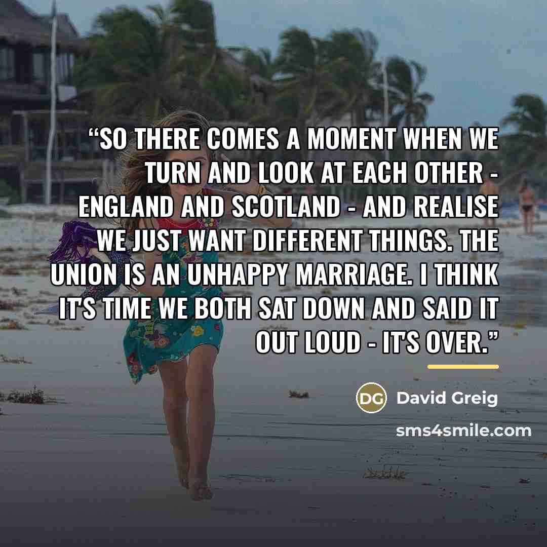“So there comes a moment when we turn and look at each other - England and Scotland - and realise we just want different things. The Union is an unhappy marriage. I think it's time we both sat down and said it out loud - it's over.” quote by David Greig